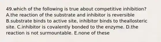 49.which of the following is true about competitive inhibition? A.the reaction of the substrate and inhibitor is reversible B.substrate binds to active site, inhibitor binds to theallosteric site. C.inhibitor is covalently bonded to the enzyme. D.the reaction is not surmountable. E.none of these