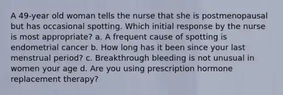 A 49-year old woman tells the nurse that she is postmenopausal but has occasional spotting. Which initial response by the nurse is most appropriate? a. A frequent cause of spotting is endometrial cancer b. How long has it been since your last menstrual period? c. Breakthrough bleeding is not unusual in women your age d. Are you using prescription hormone replacement therapy?