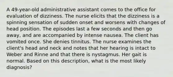 A 49-year-old administrative assistant comes to the office for evaluation of dizziness. The nurse elicits that the dizziness is a spinning sensation of sudden onset and worsens with changes of head position. The episodes last a few seconds and then go away, and are accompanied by intense nausea. The client has vomited once. She denies tinnitus. The nurse examines the client's head and neck and notes that her hearing is intact to Weber and Rinne and that there is nystagmus. Her gait is normal. Based on this description, what is the most likely diagnosis?