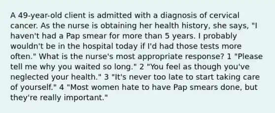 A 49-year-old client is admitted with a diagnosis of cervical cancer. As the nurse is obtaining her health history, she says, "I haven't had a Pap smear for more than 5 years. I probably wouldn't be in the hospital today if I'd had those tests more often." What is the nurse's most appropriate response? 1 "Please tell me why you waited so long." 2 "You feel as though you've neglected your health." 3 "It's never too late to start taking care of yourself." 4 "Most women hate to have Pap smears done, but they're really important."