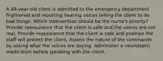 A 49-year-old client is admitted to the emergency department frightened and reporting hearing voices telling the client to do bad things. Which intervention should be the nurse's priority? Provide reassurance that the client is safe and the voices are not real. Provide reassurance that the client is safe and promise the staff will protect the client. Assess the nature of the commands by asking what the voices are saying. Administer a neuroleptic medication before speaking with the client.