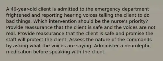 A 49-year-old client is admitted to the emergency department frightened and reporting hearing voices telling the client to do bad things. Which intervention should be the nurse's priority? Provide reassurance that the client is safe and the voices are not real. Provide reassurance that the client is safe and promise the staff will protect the client. Assess the nature of the commands by asking what the voices are saying. Administer a neuroleptic medication before speaking with the client.