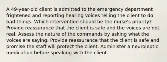 A 49-year-old client is admitted to the emergency department frightened and reporting hearing voices telling the client to do bad things. Which intervention should be the nurse's priority? Provide reassurance that the client is safe and the voices are not real. Assess the nature of the commands by asking what the voices are saying. Provide reassurance that the client is safe and promise the staff will protect the client. Administer a neuroleptic medication before speaking with the client.