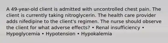 A 49-year-old client is admitted with uncontrolled chest pain. The client is currently taking nitroglycerin. The health care provider adds nifedipine to the client's regimen. The nurse should observe the client for what adverse effects? • Renal insufficiency • Hypoglycemia • Hypotension • Hypokalemia