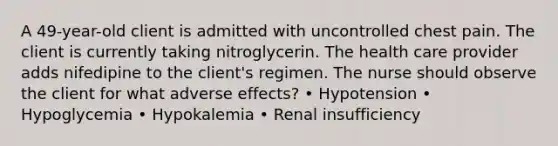 A 49-year-old client is admitted with uncontrolled chest pain. The client is currently taking nitroglycerin. The health care provider adds nifedipine to the client's regimen. The nurse should observe the client for what adverse effects? • Hypotension • Hypoglycemia • Hypokalemia • Renal insufficiency