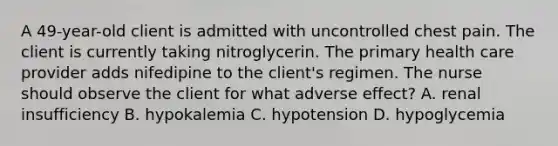 A 49-year-old client is admitted with uncontrolled chest pain. The client is currently taking nitroglycerin. The primary health care provider adds nifedipine to the client's regimen. The nurse should observe the client for what adverse effect? A. renal insufficiency B. hypokalemia C. hypotension D. hypoglycemia