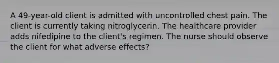 A 49-year-old client is admitted with uncontrolled chest pain. The client is currently taking nitroglycerin. The healthcare provider adds nifedipine to the client's regimen. The nurse should observe the client for what adverse effects?