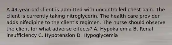 A 49-year-old client is admitted with uncontrolled chest pain. The client is currently taking nitroglycerin. The health care provider adds nifedipine to the client's regimen. The nurse should observe the client for what adverse effects? A. Hypokalemia B. Renal insufficiency C. Hypotension D. Hypoglycemia