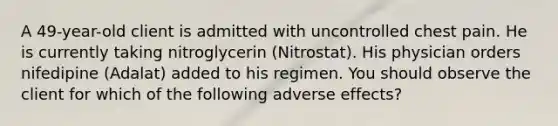 A 49-year-old client is admitted with uncontrolled chest pain. He is currently taking nitroglycerin (Nitrostat). His physician orders nifedipine (Adalat) added to his regimen. You should observe the client for which of the following adverse effects?