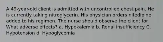 A 49-year-old client is admitted with uncontrolled chest pain. He is currently taking nitroglycerin. His physician orders nifedipine added to his regimen. The nurse should observe the client for What adverse effects? a. Hypokalemia b. Renal insufficiency C. Hypotension d. Hypoglycemia