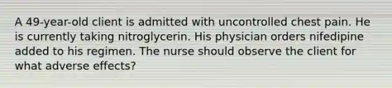 A 49-year-old client is admitted with uncontrolled chest pain. He is currently taking nitroglycerin. His physician orders nifedipine added to his regimen. The nurse should observe the client for what adverse effects?