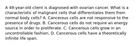 A 49-year-old client is diagnosed with ovarian cancer. What is a characteristic of malignant cells that differentiates them from normal body cells? A. Cancerous cells are not responsive to the presence of drugs. B. Cancerous cells do not require an energy source in order to proliferate. C. Cancerous cells grow in an uncontrollable fashion. D. Cancerous cells have a theoretically infinite life span.