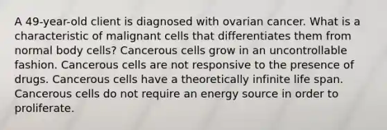 A 49-year-old client is diagnosed with ovarian cancer. What is a characteristic of malignant cells that differentiates them from normal body cells? Cancerous cells grow in an uncontrollable fashion. Cancerous cells are not responsive to the presence of drugs. Cancerous cells have a theoretically infinite life span. Cancerous cells do not require an energy source in order to proliferate.