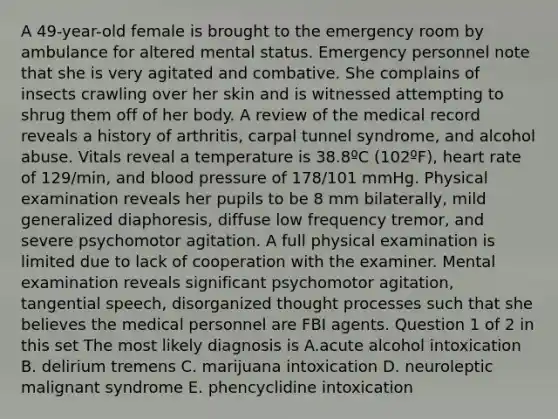 A 49-year-old female is brought to the emergency room by ambulance for altered mental status. Emergency personnel note that she is very agitated and combative. She complains of insects crawling over her skin and is witnessed attempting to shrug them off of her body. A review of the medical record reveals a history of arthritis, carpal tunnel syndrome, and alcohol abuse. Vitals reveal a temperature is 38.8ºC (102ºF), heart rate of 129/min, and blood pressure of 178/101 mmHg. Physical examination reveals her pupils to be 8 mm bilaterally, mild generalized diaphoresis, diffuse low frequency tremor, and severe psychomotor agitation. A full physical examination is limited due to lack of cooperation with the examiner. Mental examination reveals significant psychomotor agitation, tangential speech, disorganized thought processes such that she believes the medical personnel are FBI agents. Question 1 of 2 in this set The most likely diagnosis is A.acute alcohol intoxication B. delirium tremens C. marijuana intoxication D. neuroleptic malignant syndrome E. phencyclidine intoxication