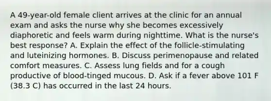 A 49-year-old female client arrives at the clinic for an annual exam and asks the nurse why she becomes excessively diaphoretic and feels warm during nighttime. What is the nurse's best response? A. Explain the effect of the follicle-stimulating and luteinizing hormones. B. Discuss perimenopause and related comfort measures. C. Assess lung fields and for a cough productive of blood-tinged mucous. D. Ask if a fever above 101 F (38.3 C) has occurred in the last 24 hours.