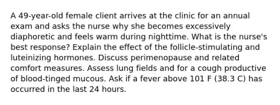 A 49-year-old female client arrives at the clinic for an annual exam and asks the nurse why she becomes excessively diaphoretic and feels warm during nighttime. What is the nurse's best response? Explain the effect of the follicle-stimulating and luteinizing hormones. Discuss perimenopause and related comfort measures. Assess lung fields and for a cough productive of blood-tinged mucous. Ask if a fever above 101 F (38.3 C) has occurred in the last 24 hours.