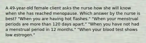 A 49-year-old female client asks the nurse how she will know when she has reached menopause. Which answer by the nurse is best? "When you are having hot flashes." "When your menstrual periods are more than 120 days apart." "When you have not had a menstrual period in 12 months." "When your blood test shows low estrogen."