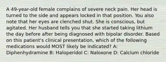 A 49-year-old female complains of severe neck pain. Her head is turned to the side and appears locked in that position. You also note that her eyes are clenched shut. She is conscious, but agitated. Her husband tells you that she started taking lithium the day before after being diagnosed with bipolar disorder. Based on this patient's clinical presentation, which of the following medications would MOST likely be indicated? A: Diphenhydramine B: Haloperidol C: Naloxone D: Calcium chloride