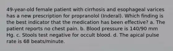 49-year-old female patient with cirrhosis and esophageal varices has a new prescription for propranolol (Inderal). Which finding is the best indicator that the medication has been effective? a. The patient reports no chest pain. b. Blood pressure is 140/90 mm Hg. c. Stools test negative for occult blood. d. The apical pulse rate is 68 beats/minute.