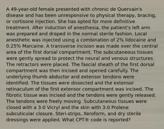 A 49-year-old female presented with chronic de Quervain's disease and has been unresponsive to physical therapy, bracing, or cortisone injection. She has opted for more definitive treatment. After induction of anesthesia, the patient's left arm was prepared and draped in the normal sterile fashion. Local anesthetic was injected using a combination of 2% lidocaine and 0.25% Marcaine. A transverse incision was made over the central area of the first dorsal compartment. The subcutaneous tissues were gently spread to protect the neural and venous structures. The retractors were placed. The fascial sheath of the first dorsal compartment was then incised and opened carefully. The underlying thumb abductor and extensor tendons were identified. The tissues were dissected and the extensor retinaculum of the first extensor compartment was incised. The fibrotic tissue was incised and the tendons were gently released. The tendons were freely moving. Subcutaneous tissues were closed with a 3-0 Vicryl and the skin with 3-0 Prolene subcuticular closure. Steri-strips, Xeroform, and dry sterile dressings were applied. What CPT® code is reported?