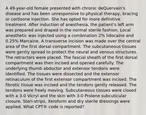 A 49-year-old female presented with chronic deQuervain's disease and has been unresponsive to physical therapy, bracing or cortisone injection. She has opted for more definitive treatment. After induction of anesthesia, the patient's left arm was prepared and draped in the normal sterile fashion. Local anesthetic was injected using a combination 2% lidocaine and 0.25% Marcaine. A transverse incision was made over the central area of the first dorsal compartment. The subcutaneous tissues were gently spread to protect the neural and venous structures. The retractors were placed. The fascial sheath of the first dorsal compartment was then incised and opened carefully. The underlying thumb abductor and extensor tendons were identified. The tissues were dissected and the extensor retinaculum of the first extensor compartment was incised. The fibrotic tissue was incised and the tendons gently released. The tendons were freely moving. Subcutaneous tissues were closed with a 3-0 Vicryl and the skin with 3-0 Prolene subcuticular closure. Steri-strips, Xeroform and dry sterile dressings were applied. What CPT® code is reported?