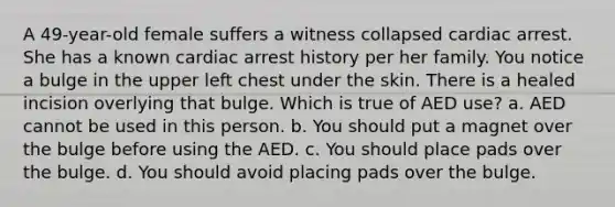 A 49-year-old female suffers a witness collapsed cardiac arrest. She has a known cardiac arrest history per her family. You notice a bulge in the upper left chest under the skin. There is a healed incision overlying that bulge. Which is true of AED use? a. AED cannot be used in this person. b. You should put a magnet over the bulge before using the AED. c. You should place pads over the bulge. d. You should avoid placing pads over the bulge.