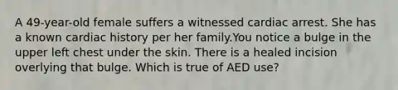 A 49-year-old female suffers a witnessed cardiac arrest. She has a known cardiac history per her family.You notice a bulge in the upper left chest under the skin. There is a healed incision overlying that bulge. Which is true of AED use?