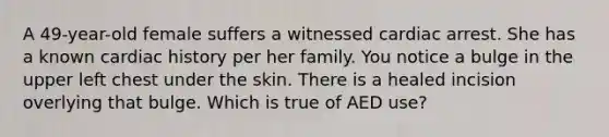 A 49-year-old female suffers a witnessed cardiac arrest. She has a known cardiac history per her family. You notice a bulge in the upper left chest under the skin. There is a healed incision overlying that bulge. Which is true of AED use?