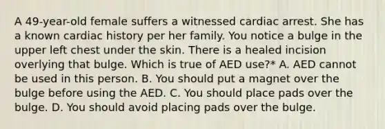 A 49-year-old female suffers a witnessed cardiac arrest. She has a known cardiac history per her family. You notice a bulge in the upper left chest under the skin. There is a healed incision overlying that bulge. Which is true of AED use?* A. AED cannot be used in this person. B. You should put a magnet over the bulge before using the AED. C. You should place pads over the bulge. D. You should avoid placing pads over the bulge.