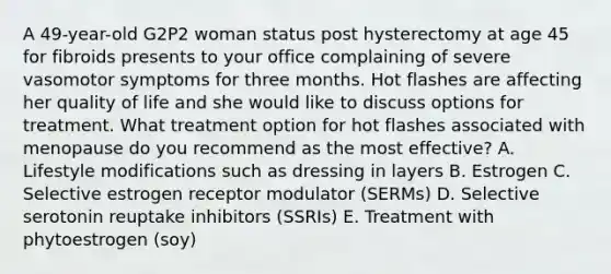 A 49-year-old G2P2 woman status post hysterectomy at age 45 for fibroids presents to your office complaining of severe vasomotor symptoms for three months. Hot flashes are affecting her quality of life and she would like to discuss options for treatment. What treatment option for hot flashes associated with menopause do you recommend as the most effective? A. Lifestyle modifications such as dressing in layers B. Estrogen C. Selective estrogen receptor modulator (SERMs) D. Selective serotonin reuptake inhibitors (SSRIs) E. Treatment with phytoestrogen (soy)