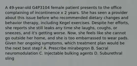 A 49-year-old G4P3104 female patient presents to the office complaining of incontinence x 2 years. She has seen a provider about this issue before who recommended dietary changes and behavior therapy, including Kegel exercises. Despite her efforts, she reports she still leaks any time she laughs, coughs, or sneezes, and it's getting worse. Now, she feels like she cannot go outside her home, and she is too embarrassed to wear pads. Given her ongoing symptoms, which treatment plan would be the next best step? A. Prescribe mirabegron B. Sacral neuromodulation C. Injectable bulking agents D. Suburethral sling