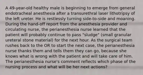 A 49-year-old healthy male is beginning to emerge from general endotracheal anesthesia after a transurethral laser lithotripsy of the left ureter. He is restlessly turning side-to-side and moaning. During the hand-off report from the anesthesia provider and circulating nurse, the perianesthesia nurse learned that the patient will probably continue to pass "sludge" (small granular ureteral stone material) for the next hour. As the surgical team rushes back to the OR to start the next case, the perianesthesia nurse thanks them and tells them they can go, because she knows what is wrong with the patient and will take care of him. The perianesthesia nurse's comment reflects which phase of the nursing process and what will be her next actions?