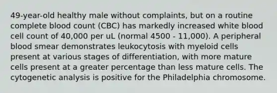 49-year-old healthy male without complaints, but on a routine complete blood count (CBC) has markedly increased white blood cell count of 40,000 per uL (normal 4500 - 11,000). A peripheral blood smear demonstrates leukocytosis with myeloid cells present at various stages of differentiation, with more mature cells present at a greater percentage than less mature cells. The cytogenetic analysis is positive for the Philadelphia chromosome.