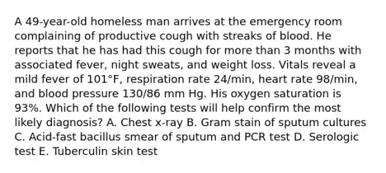 A 49-year-old homeless man arrives at the emergency room complaining of productive cough with streaks of blood. He reports that he has had this cough for more than 3 months with associated fever, night sweats, and weight loss. Vitals reveal a mild fever of 101°F, respiration rate 24/min, heart rate 98/min, and blood pressure 130/86 mm Hg. His oxygen saturation is 93%. Which of the following tests will help confirm the most likely diagnosis? A. Chest x-ray B. Gram stain of sputum cultures C. Acid-fast bacillus smear of sputum and PCR test D. Serologic test E. Tuberculin skin test