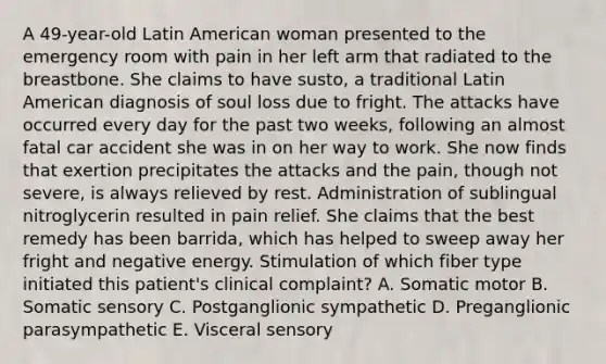 A 49-year-old Latin American woman presented to the emergency room with pain in her left arm that radiated to the breastbone. She claims to have susto, a traditional Latin American diagnosis of soul loss due to fright. The attacks have occurred every day for the past two weeks, following an almost fatal car accident she was in on her way to work. She now finds that exertion precipitates the attacks and the pain, though not severe, is always relieved by rest. Administration of sublingual nitroglycerin resulted in pain relief. She claims that the best remedy has been barrida, which has helped to sweep away her fright and negative energy. Stimulation of which fiber type initiated this patient's clinical complaint? A. Somatic motor B. Somatic sensory C. Postganglionic sympathetic D. Preganglionic parasympathetic E. Visceral sensory