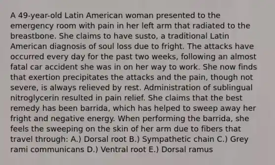 A 49-year-old Latin American woman presented to the emergency room with pain in her left arm that radiated to the breastbone. She claims to have susto, a traditional Latin American diagnosis of soul loss due to fright. The attacks have occurred every day for the past two weeks, following an almost fatal car accident she was in on her way to work. She now finds that exertion precipitates the attacks and the pain, though not severe, is always relieved by rest. Administration of sublingual nitroglycerin resulted in pain relief. She claims that the best remedy has been barrida, which has helped to sweep away her fright and negative energy. When performing the barrida, she feels the sweeping on the skin of her arm due to fibers that travel through: A.) Dorsal root B.) Sympathetic chain C.) Grey rami communicans D.) Ventral root E.) Dorsal ramus