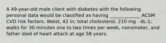 A 49-year-old male client with diabetes with the following personal data would be classified as having _____________ ACSM CVD risk factors. Waist, 42 in; total cholesterol, 210 mg · dL-1; walks for 30 minutes one to two times per week, nonsmoker, and father died of heart attack at age 58 years.