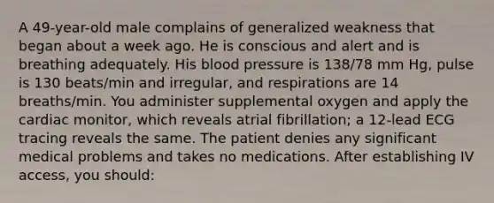 A 49-year-old male complains of generalized weakness that began about a week ago. He is conscious and alert and is breathing adequately. His blood pressure is 138/78 mm Hg, pulse is 130 beats/min and irregular, and respirations are 14 breaths/min. You administer supplemental oxygen and apply the cardiac monitor, which reveals atrial fibrillation; a 12-lead ECG tracing reveals the same. The patient denies any significant medical problems and takes no medications. After establishing IV access, you should: