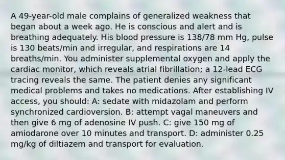 A 49-year-old male complains of generalized weakness that began about a week ago. He is conscious and alert and is breathing adequately. His blood pressure is 138/78 mm Hg, pulse is 130 beats/min and irregular, and respirations are 14 breaths/min. You administer supplemental oxygen and apply the cardiac monitor, which reveals atrial fibrillation; a 12-lead ECG tracing reveals the same. The patient denies any significant medical problems and takes no medications. After establishing IV access, you should: A: sedate with midazolam and perform synchronized cardioversion. B: attempt vagal maneuvers and then give 6 mg of adenosine IV push. C: give 150 mg of amiodarone over 10 minutes and transport. D: administer 0.25 mg/kg of diltiazem and transport for evaluation.