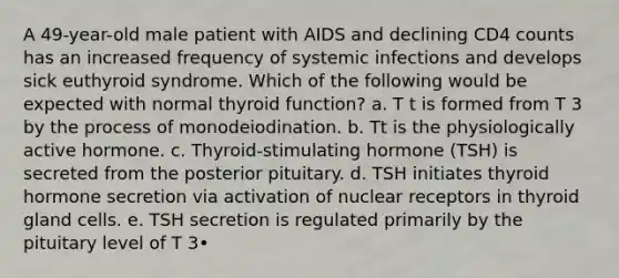 A 49-year-old male patient with AIDS and declining CD4 counts has an increased frequency of systemic infections and develops sick euthyroid syndrome. Which of the following would be expected with normal thyroid function? a. T t is formed from T 3 by the process of monodeiodination. b. Tt is the physiologically active hormone. c. Thyroid-stimulating hormone (TSH) is secreted from the posterior pituitary. d. TSH initiates thyroid hormone secretion via activation of nuclear receptors in thyroid gland cells. e. TSH secretion is regulated primarily by the pituitary level of T 3•