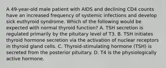 A 49-year-old male patient with AIDS and declining CD4 counts have an increased frequency of systemic infections and develop sick euthyroid syndrome. Which of the following would be expected with normal thyroid function? A. TSH secretion is regulated primarily by the pituitary level of T3. B. TSH initiates thyroid hormone secretion via the activation of nuclear receptors in thyroid gland cells. C. Thyroid-stimulating hormone (TSH) is secreted from the posterior pituitary. D. T4 is the physiologically active hormone.