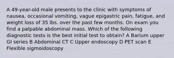 A 49-year-old male presents to the clinic with symptoms of nausea, occasional vomiting, vague epigastric pain, fatigue, and weight loss of 35 lbs. over the past few months. On exam you find a palpable abdominal mass. Which of the following diagnostic tests is the best initial test to obtain? A Barium upper GI series B Abdominal CT C Upper endoscopy D PET scan E Flexible sigmoidoscopy