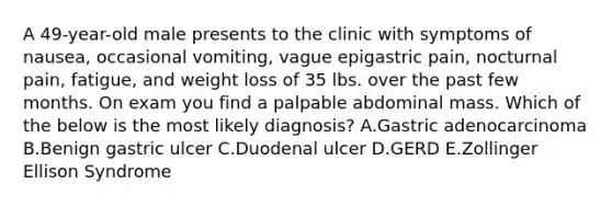 A 49-year-old male presents to the clinic with symptoms of nausea, occasional vomiting, vague epigastric pain, nocturnal pain, fatigue, and weight loss of 35 lbs. over the past few months. On exam you find a palpable abdominal mass. Which of the below is the most likely diagnosis? A.Gastric adenocarcinoma B.Benign gastric ulcer C.Duodenal ulcer D.GERD E.Zollinger Ellison Syndrome