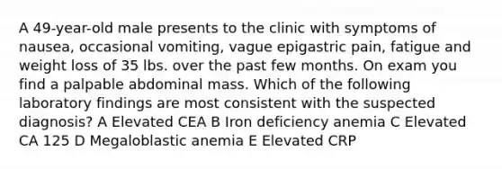 A 49-year-old male presents to the clinic with symptoms of nausea, occasional vomiting, vague epigastric pain, fatigue and weight loss of 35 lbs. over the past few months. On exam you find a palpable abdominal mass. Which of the following laboratory findings are most consistent with the suspected diagnosis? A Elevated CEA B Iron deficiency anemia C Elevated CA 125 D Megaloblastic anemia E Elevated CRP