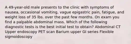 A 49-year-old male presents to the clinic with symptoms of nausea, occasional vomiting, vague epigastric pain, fatigue, and weight loss of 35 lbs. over the past few months. On exam you find a palpable abdominal mass. Which of the following diagnostic tests is the best initial test to obtain? Abdominal CT Upper endoscopy PET scan Barium upper GI series Flexible sigmoidoscopy