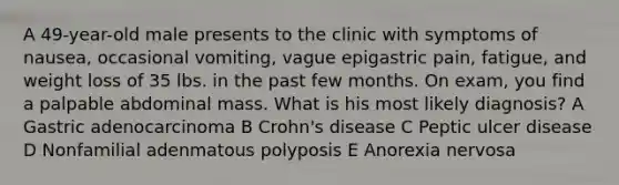 A 49-year-old male presents to the clinic with symptoms of nausea, occasional vomiting, vague epigastric pain, fatigue, and weight loss of 35 lbs. in the past few months. On exam, you find a palpable abdominal mass. What is his most likely diagnosis? A Gastric adenocarcinoma B Crohn's disease C Peptic ulcer disease D Nonfamilial adenmatous polyposis E Anorexia nervosa