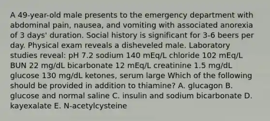 A 49-year-old male presents to the emergency department with abdominal pain, nausea, and vomiting with associated anorexia of 3 days' duration. Social history is significant for 3-6 beers per day. Physical exam reveals a disheveled male. Laboratory studies reveal: pH 7.2 sodium 140 mEq/L chloride 102 mEq/L BUN 22 mg/dL bicarbonate 12 mEq/L creatinine 1.5 mg/dL glucose 130 mg/dL ketones, serum large Which of the following should be provided in addition to thiamine? A. glucagon B. glucose and normal saline C. insulin and sodium bicarbonate D. kayexalate E. N-acetylcysteine