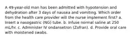 A 49-year-old man has been admitted with hypotension and dehydration after 3 days of nausea and vomiting. Which order from the health care provider will the nurse implement first? a. Insert a nasogastric (NG) tube. b. Infuse normal saline at 250 mL/hr. c. Administer IV ondansetron (Zofran). d. Provide oral care with moistened swabs.