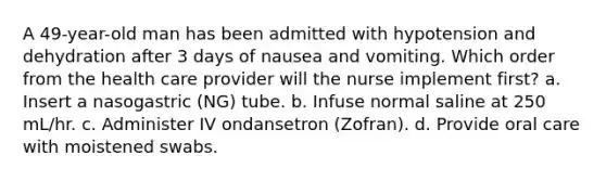 A 49-year-old man has been admitted with hypotension and dehydration after 3 days of nausea and vomiting. Which order from the health care provider will the nurse implement first? a. Insert a nasogastric (NG) tube. b. Infuse normal saline at 250 mL/hr. c. Administer IV ondansetron (Zofran). d. Provide oral care with moistened swabs.