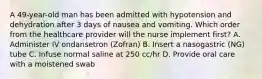 A 49-year-old man has been admitted with hypotension and dehydration after 3 days of nausea and vomiting. Which order from the healthcare provider will the nurse implement first? A. Administer IV ondansetron (Zofran) B. Insert a nasogastric (NG) tube C. Infuse normal saline at 250 cc/hr D. Provide oral care with a moistened swab